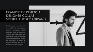 French designer Joseph Dirand is
renowned for his lean, chic, and
timeless aesthetic, mixing
inspiration from Art Deco, Art
Nouveau and Modernism with
local flavors. Some of his most
critically-acclaimed work includes
the renovation of Palais de
Tokyo’s Monsieur Bleu and of
Four Seasons’ Miami outpost.
EXAMPLE OF POTENTIAL
DESIGNER COLLAB:
SOFITEL X JOSEPH DIRAND
 