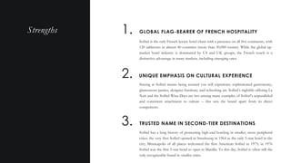 Sofitel is the only French luxury hotel chain with a presence on all five continents, with
120 addresses in almost 40 countries (more than 30,000 rooms). While the global up-
market hotel industry is dominated by US and UK groups, the French touch is a
distinctive advantage in many markets, including emerging ones.
Q U A L I T Y V S . Q U A N T I T Y
GLOBAL FLAG-BEARER OF FRENCH HOSPITALITY1.
2. UNIQUE EMPHASIS ON CULTURAL EXPERIENCE
Staying at Sofitel means being assured you will experience sophisticated gastronomy,
glamourous parties, designer furniture, and refreshing art. Sofitel’s nightlife offering La
Nuit and the Sofitel Wine Days are two among many examples of Sofitel’s unparalleled
and consistent attachment to culture – this sets the brand apart from its direct
competitors.
3. TRUSTED NAME IN SECOND-TIER DESTINATIONS
Sofitel has a long history of pioneering high-end hoteling in smaller, more peripheral
cities: the very first Sofitel opened in Strasbourg in 1964 as the only 5-star hotel in the
city; Minneapolis of all places welcomed the first American Sofitel in 1975; in 1976
Sofitel was the first 5-star hotel to open in Manilla. To this day, Sofitel is often still the
only recognizable brand in smaller cities.
Strengths
 
