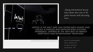 Among international luxury
hotel chains that cater to the
global traveler with discerning
taste…
SOFITEL IS THE ONLY ONE THAT OFFERS BOTH GUESTS AND
LOCALS A TIMELESS AND SOPHISTICATED CULTURAL
EXPERIENCE, INSPIRED BY THE VERY BEST OF FRENCH
HOSPITALITY AND ENTERTAINMENT TRADITIONS.
C H I C N I G H T L I F E
U N I Q U E D E S I G N
H I G H G A S T R O N O M Y
I N S P I R I N G A R T
 