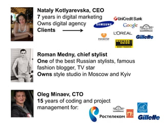 Nataly Kotlyarevska, CEO
7 years in digital marketing
Owns digital agency
Clients
Roman Medny, chief stylist
One of the best Russian stylists, famous
fashion blogger, TV star
Owns style studio in Moscow and Kyiv
Oleg Minaev, CTO
15 years of coding and project
management for:
 