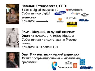Наталия Котляревская, CEO
7 лет в digital маркетинге
Собственное digital
агентство
Клиенты
Роман Медный, ведущий стилист
Один из лучших стилистов Москвы
Собственная имидж-студия в Москве,
Киеве
Клиенты в Европе и СНГ
Олег Минаев, технический директор
15 лет программирования и управления
проектами
 