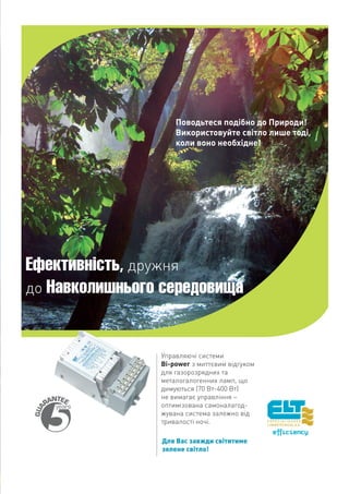 Поводьтеся подібно до Природи!
                    Використовуйте світло лише тоді,
                    коли воно необхідне!




Ефективність, дружня
до Навколишнього середовища



                Управляючі системи
                Bi-power з миттєвим відгуком
                для газорозрядних та
                металогалогенних ламп, що
                димуються (70 Вт-400 Вт)
                не вимагає управління –
                оптимізована самоналагод-
                жувана система залежно від
                тривалості ночі.

                Для Вас завжди світитиме
                зелене світло!
 