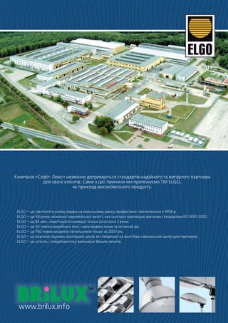 Компанія «Софіт-Люкс» незмінно дотримується стандартів надійного та вигідного партнера
            для своїх клієнтів. Саме з цієї причини ми пропонуємо TM ELGO,
                          як приклад високоякісного продукту.




 ELGO – це півстоліття шляху лідера на польському ринку професійної світлотехніки з 1958 р.
 ELGO – це 50 років незмінної європейської якості, яка сьогодні відповідає високим стандартам ISO 9001:2000.
 ELGO – це $4 млн. інвестицій в інновації тільки за останні 2 роки.
 ELGO – це 34 новітні виробничі лінії, налагоджені лише за останній рік.
 ELGO – це 750 нових моделей світильників тільки за 2007 рік.
 ELGO – це власний науково-дослідний центр та створений на його базі навчальний центр для партнерів.
 ELGO – це чіткість і оперативністьу виконанні Ваших запитів.




                                              Oświetlenie profesjonalne
                                                   Oświetlenie profesjonalne
                                                   Oświetlenie profesjonalne




  www.brilux.info
 