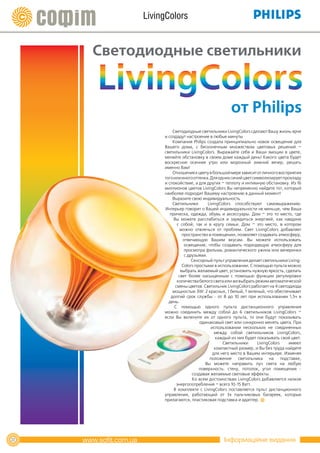 LivingColors


     Светодиодные светильники


                                                от Philips
                   Светодиодные светильники LivingColors сделают Вашу жизнь ярче
               и создадут настроение в любые минуты
                   Компания Philips создала принципиально новое освещение для
               Вашего дома, с бесконечным множеством цветовых решений –
               светильники LivingColors. Выражайте себя и Ваши эмоции в цвете,
               меняйте обстановку в своем доме каждый день! Какого цвета будет
               воскресное осеннее утро или морозный зимний вечер, решать
               именно Вам!
                   Отношение к цвету в большой мере зависит от личного восприятия
               того или иного оттенка. Для одних синий цвет символизирует прохладу
               и спокойствие, а для других – теплоту и интимную обстановку. Из 16
               миллионов цветов LivingColors Вы непременно найдете тот, который
               наиболее подходит Вашему настроению в данный момент!
                   Выразите свою индивидуальность
                   Светильники        LivingColors способствуют самовыражению.
               Интерьер говорит о Вашей индивидуальности не меньше, чем Ваша
                  прическа, одежда, обувь и аксессуары. Дом – это то место, где
                    Вы можете расслабиться и зарядиться энергией, как наедине
                      с собой, так и в кругу семьи. Дом – это место, в котором
                        можно отвлечься от проблем. Свет LivingColors добавляет
                         пространство в помещении, позволяет создавать атмосферу,
                         отвечающую Вашим вкусам. Вы можете использовать
                          освещение, чтобы создавать подходящую атмосферу для
                          просмотра фильма, романтического ужина или вечеринки
                          с друзьями.
                              Сенсорный пульт управления делает светильники Living-
                         Colors простыми в использовании. С помощью пульта можно
                        выбрать желаемый цвет, установить нужную яркость, сделать
                       свет более насыщенным с помощью функции регулировки
                      количества белого света или же выбрать режим автоматической
                     смены цветов. Светильник LivingColors работает на 4 светодиода
                   мощностью 3W: 2 красных, 1 белый, 1 зеленый, что обеспечивает
                  долгий срок службы - от 8 до 10 лет при использовании 1,5ч в
                 день.
                    С помощью одного пульта дистанционного управления
               можно соединить между собой до 6 светильников LivingColors –
               если Вы включите их от одного пульта, то они будут показывать
                                  одинаковый свет или синхронно менять цвета. При
                                        использовании нескольких не соединенных
                                          между собой светильников LivingColors,
                                           каждый из них будет показывать свой цвет.
                                              Светильники      LivingColors   имеют
                                          компактный размер, и Вы без труда найдете
                                         для него место в Вашем интерьере. Изменяя
                                       положение светильника на подставке,
                                     Вы можете направить луч света на любую
                                  поверхность: стену, потолок, угол помещения -
                              создавая желаемые световые эффекты.
                              Ко всем достоинствам LivingColors добавляется низкое
                      энергопотребление – всего 10-15 Ватт.
                    В комплекте с LivingColors поставляется пульт дистанционного
               управления, работающий от 3х пальчиковых батареек, которые
               прилагаются, пластиковая подставка и адаптер.




22                                           Інформаційне видання
 