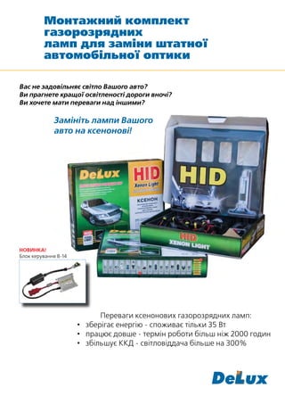 Монтажний комплект
         газорозрядних
         ламп для заміни штатної
         автомобільної оптики

Вас не задовільняє світло Вашого авто?
Ви прагнете кращої освітленості дороги вночі?
Ви хочете мати переваги над іншими?

             Замініть лампи Вашого
             авто на ксенонові!




НОВИНКА!
Блок керування В-14




                            Переваги ксенонових газорозрядних ламп:
                      • зберігає енергію - споживає тільки 35 Вт
                      • працює довше - термін роботи більш ніж 2000 годин
                      • збільшує ККД - світловіддача більше на 300%
 