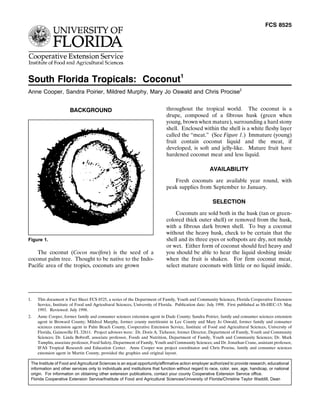 FCS 8525




South Florida Tropicals: Coconut1
Anne Cooper, Sandra Poirier, Mildred Murphy, Mary Jo Oswald and Chris Procise2


                      BACKGROUND                                            throughout the tropical world. The coconut is a
                                                                            drupe, composed of a fibrous husk (green when
                                                                            young, brown when mature), surrounding a hard stony
                                                                            shell. Enclosed within the shell is a white fleshy layer
                                                                            called the ‘‘meat.’’ (See Figure 1.) Immature (young)
                                                                            fruit contain coconut liquid and the meat, if
                                                                            developed, is soft and jelly-like. Mature fruit have
                                                                            hardened coconut meat and less liquid.

                                                                                                    AVAILABILITY
                                                                               Fresh coconuts are available year round, with
                                                                            peak supplies from September to January.

                                                                                                      SELECTION
                                                                                Coconuts are sold both in the husk (tan or green-
                                                                            colored thick outer shell) or removed from the husk,
                                                                            with a fibrous dark brown shell. To buy a coconut
                                                                            without the heavy husk, check to be certain that the
Figure 1.                                                                   shell and its three eyes or softspots are dry, not moldy
                                                                            or wet. Either form of coconut should feel heavy and
    The coconut (Cocos nucifera) is the seed of a                           you should be able to hear the liquid sloshing inside
coconut palm tree. Thought to be native to the Indo-                        when the fruit is shaken. For firm coconut meat,
Pacific area of the tropics, coconuts are grown                             select mature coconuts with little or no liquid inside.




1.   This document is Fact Sheet FCS 8525, a series of the Department of Family, Youth and Community Sciences, Florida Cooperative Extension
     Service, Institute of Food and Agricultural Sciences, University of Florida. Publication date: July 1998. First published as SS-HEC-15: May
     1993. Reviewed: July 1998.
2.   Anne Cooper, former family and consumer sciences extension agent in Dade County; Sandra Poirier, family and consumer sciences extension
     agent in Broward County; Mildred Murphy, former county nutritionist in Lee County and Mary Jo Oswald, former family and consumer
     sciences extension agent in Palm Beach County, Cooperative Extension Service, Institute of Food and Agricultural Sciences, University of
     Florida, Gainesville FL 32611. Project advisors were: Dr. Doris A. Tichenor, former Director, Department of Family, Youth and Community
     Sciences; Dr. Linda Bobroff, associate professor, Foods and Nutrition, Department of Family, Youth and Community Sciences; Dr. Mark
     Tamplin, associate professor, Food Safety, Department of Family, Youth and Community Sciences; and Dr. Jonathan Crane, assistant professor,
     IFAS Tropical Research and Education Center. Anne Cooper was project coordinator and Chris Procise, family and consumer sciences
     extension agent in Martin County, provided the graphics and original layout.

 The Institute of Food and Agricultural Sciences is an equal opportunity/affirmative action employer authorized to provide research, educational
 information and other services only to individuals and institutions that function without regard to race, color, sex, age, handicap, or national
 origin. For information on obtaining other extension publications, contact your county Cooperative Extension Service office.
 Florida Cooperative Extension Service/Institute of Food and Agricultural Sciences/University of Florida/Christine Taylor Waddill, Dean
 