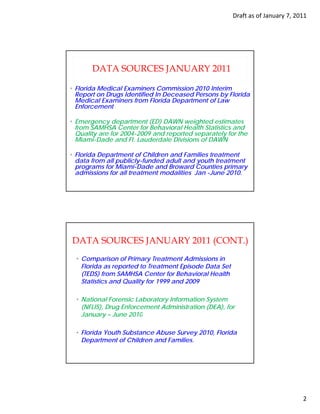 Draft as of January 7, 2011




       DATA SOURCES JANUARY 2011

• Florida Medical Examiners Commission 2010 Interim
  Report on Drugs Identified In Deceased Persons by Florida
     p         g                                  y
  Medical Examiners from Florida Department of Law
  Enforcement

• Emergency department (ED) DAWN weighted estimates
  from SAMHSA Center for Behavioral Health Statistics and
  Quality are for 2004-2009 and reported separately for the
  Miami-Dade and Ft. Lauderdale Divisions of DAWN

• Florida Department of Children and Families treatment
  data from all publicly-funded adult and youth treatment
  programs for Miami-Dade and Broward Counties primary
  admissions for all treatment modalities Jan -June 2010.




DATA SOURCES JANUARY 2011 (CONT.)
  • Comparison of Primary Treatment Admissions in
    Florida as reported to Treatment Episode Data Set
                 p                     p
    (TEDS) from SAMHSA Center for Behavioral Health
    Statistics and Quality for 1999 and 2009

  • National Forensic Laboratory Information System
    (NFLIS), Drug Enforcement Administration (DEA), for
    January – June 2010

  • Florida Youth Substance Abuse Survey 2010, Florida
    Department of Children and Families.




                                                                                 2
 