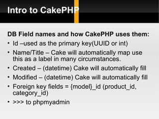 Intro to CakePHP

DB Field names and how CakePHP uses them:
• Id –used as the primary key(UUID or int)
• Name/Title – Cake will automatically map use
  this as a label in many circumstances.
• Created – (datetime) Cake will automatically fill
• Modified – (datetime) Cake will automatically fill
• Foreign key fields = {model}_id (product_id,
  category_id)
• >>> to phpmyadmin
 