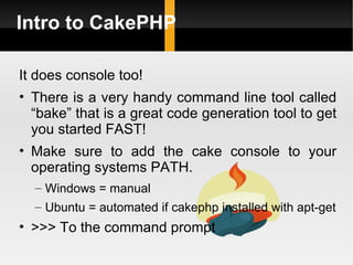Intro to CakePHP

It does console too!
• There is a very handy command line tool called
   “bake” that is a great code generation tool to get
   you started FAST!
• Make sure to add the cake console to your
   operating systems PATH.
  – Windows = manual
  – Ubuntu = automated if cakephp installed with apt-get
• >>> To the command prompt
 