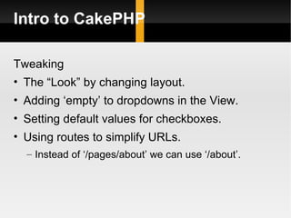 Intro to CakePHP

Tweaking
• The “Look” by changing layout.
• Adding ‘empty’ to dropdowns in the View.
• Setting default values for checkboxes.
• Using routes to simplify URLs.
  – Instead of ‘/pages/about’ we can use ‘/about’.
 