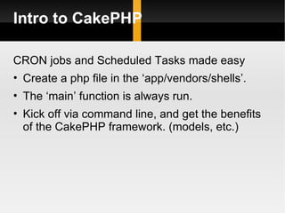 Intro to CakePHP

CRON jobs and Scheduled Tasks made easy
• Create a php file in the ‘app/vendors/shells’.
• The ‘main’ function is always run.
• Kick off via command line, and get the benefits
  of the CakePHP framework. (models, etc.)
 