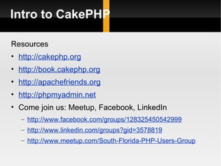Intro to CakePHP

Resources
• http://cakephp.org
• http://book.cakephp.org
• http://apachefriends.org
• http://phpmyadmin.net
• Come join us: Meetup, Facebook, LinkedIn
  – http://www.facebook.com/groups/128325450542999
  – http://www.linkedin.com/groups?gid=3578819
  – http://www.meetup.com/South-Florida-PHP-Users-Group
 