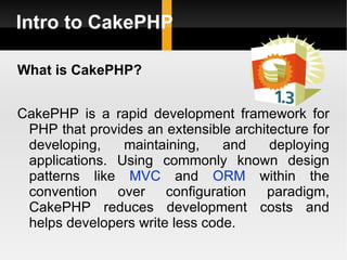Intro to CakePHP

What is CakePHP?


CakePHP is a rapid development framework for
 PHP that provides an extensible architecture for
 developing,    maintaining,    and    deploying
 applications. Using commonly known design
 patterns like MVC and ORM within the
 convention over configuration paradigm,
 CakePHP reduces development costs and
 helps developers write less code.
 