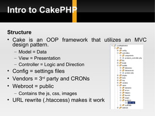 Intro to CakePHP

Structure
• Cake is an OOP framework that utilizes an MVC
  design pattern.
  – Model = Data
  – View = Presentation
  – Controller = Logic and Direction
• Config = settings files
• Vendors = 3rd party and CRONs
• Webroot = public
  – Contains the js, css, images
• URL rewrite (.htaccess) makes it work
 