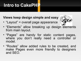 Intro to CakePHP

Views keep design simple and easy
• “Layout” = overall page appearance
• “Elements” allow breaking up design elements
  from main layout.
• “Pages” are handy for static content pages,
  where you don’t really need a controller or
  model.
• “Routes” allow added rules to be created, and
  make Pages even more friendly to designers
  and SEO.
 