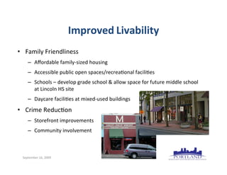 Improved	
  Livability
• Family	
  Friendliness
      – Aﬀordable	
  family-­‐sized	
  housing
      – Accessible	
  public	
  open	
  spaces/recrea7onal	
  facili7es
      – Schools	
  –	
  develop	
  grade	
  school	
  &	
  allow	
  space	
  for	
  future	
  middle	
  school
        at	
  Lincoln	
  HS	
  site
      – Daycare	
  facili7es	
  at	
  mixed-­‐used	
  buildings
• Crime	
  Reduc7on
      – Storefront	
  improvements
      – Community	
  involvement



  September	
  16,	
  2009
 
