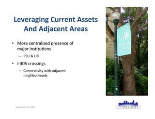 Leveraging	
  Current	
  Assets
    And	
  Adjacent	
  Areas
• More	
  centralized	
  presence	
  of
  major	
  ins7tu7ons
      – PSU	
  &	
  UO
• I-­‐405	
  crossings
      – Connec7vity	
  with	
  adjacent
        neighborhoods




  September	
  16,	
  2009
 