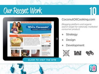 Our Recent Work                                               10
                                   CoconutOilCooking.com
                                   Blogging platform and organic
                                   search target for nationally marketed
                                   consumer product.

                                       Strategy
                                       Design
                                       Development



         CLICK TO VISIT THE SITE
 