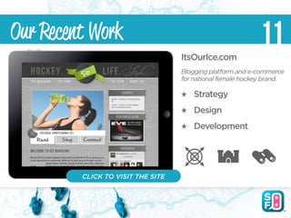 Our Recent Work                                             11
                                   ItsOurIce.com
                                   Blogging platform and e-commerce
                                   for national female hockey brand.

                                       Strategy
                                       Design
                                       Development




         CLICK TO VISIT THE SITE
 
