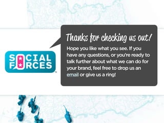 Thanks for checking us out!
Hope you like what you see. If you
have any questions, or you’re ready to
talk further about what we can do for
your brand, feel free to drop us an
email or give us a ring!
 