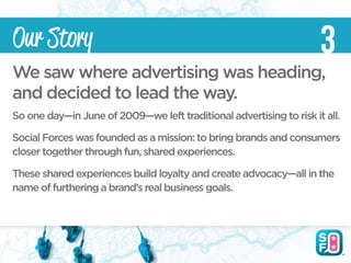 Our Story                                                            3
We saw where advertising was heading,
and decided to lead the way.
So one day—in June of 2009—we left traditional advertising to risk it all.

Social Forces was founded as a mission: to bring brands and consumers
closer together through fun, shared experiences.

These shared experiences build loyalty and create advocacy—all in the
name of furthering a brand’s real business goals.
 