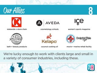 Our Allies                                                                 8
  statewide c-store chain   cosmetology schools    women’s sports magazine




  bath + beauty products    coconut cooking oil   movie + marine rehab facility



We’re lucky enough to work with clients large and small in
a variety of consumer industries, including these.
 