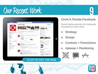 Our Recent Work                                                9
                                   Circle K Florida Facebook
                                   Social media presence for statewide
                                   convenience store chain.

                                       Strategy
                                       Design
                                       Contests + Promotions
                                       Upkeep + Monitoring


         CLICK TO VISIT THE PAGE
 