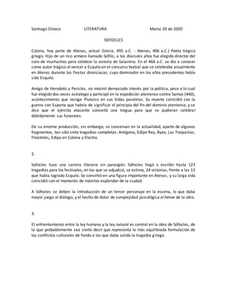 Santiago Orozco LITERATURA Marzo 20 de 2020
SOFOCLES
Colona, hoy parte de Atenas, actual Grecia, 495 a.C. - Atenas, 406 a.C.) Poeta trágico
griego. Hijo de un rico armero llamado Sofilo, a los dieciséis años fue elegido director del
coro de muchachos para celebrar la victoria de Salamina. En el 468 a.C. se dio a conocer
como autor trágico al vencer a Esquilo en el concurso teatral que se celebraba anualmente
en Atenas durante las fiestas dionisíacas, cuyo dominador en los años precedentes había
sido Esquilo.
Amigo de Herodoto y Pericles, no mostró demasiado interés por la política, pese a lo cual
fue elegido dos veces estratego y participó en la expedición ateniense contra Samos (440),
acontecimiento que recoge Plutarco en sus Vidas paralelas. Su muerte coincidió con la
guerra con Esparta que habría de significar el principio del fin del dominio ateniense, y se
dice que el ejército atacante concertó una tregua para que se pudieran celebrar
debidamente sus funerales.
De su enorme producción, sin embargo, se conservan en la actualidad, aparte de algunos
fragmentos, tan sólo siete tragedias completas: Antígona, Edipo Rey, Áyax, Las Traquinias,
Filoctetes, Edipo en Colona y Electra.
2.
Sofocles tuvo una carrera literaria sin parangón: Sófocles llegó a escribir hasta 123
tragedias para los festivales, en los que se adjudicó, se estima, 24 victorias, frente a las 13
que había logrado Esquilo. Se convirtió en una figura importante en Atenas, y su larga vida
coincidió con el momento de máximo esplendor de la ciudad.
A Sófocles se deben la introducción de un tercer personaje en la escena, lo que daba
mayor juego al diálogo, y el hecho de dotar de complejidad psicológica al héroe de la obra.
3.
El enfrentamiento entre la ley humana y la ley natural es central en la obra de Sófocles, de
la que probablemente sea cierto decir que representa la más equilibrada formulación de
los conflictos culturales de fondo a los que daba salida la tragedia griega.
 