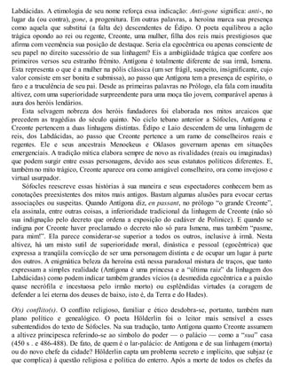 Labdácidas. A etimologia de seu nome reforça essa indicação: Anti-gone significa: anti-, no 
lugar da (ou contra), gone, a progenitura. Em outras palavras, a heroína marca sua presença 
como aquela que substitui (a falta de) descendentes de Édipo. O poeta equilibrou a ação 
trágica opondo ao rei ou regente, Creonte, uma mulher, filha dos reis mais prestigiosos que 
afirma com veemência sua posição de destaque. Seria ela egocêntrica ou apenas consciente de 
seu papel no direito sucessório de sua linhagem? Eis a ambigüidade trágica que confere aos 
primeiros versos seu estranho frêmito. Antígona é totalmente diferente de sua irmã, Ismena. 
Esta representa o que é a mulher na pólis clássica (um ser frágil, suspeito, insignificante, cujo 
valor consiste em ser bonita e submissa), ao passo que Antígona tem a presença de espírito, o 
faro e a truculência de seu pai. Desde as primeiras palavras no Prólogo, ela fala com inaudita 
altivez, com uma superioridade surpreendente para uma moça tão jovem, comparável apenas à 
aura dos heróis lendários. 
Esta selvagem nobreza dos heróis fundadores foi elaborada nos mitos arcaicos que 
precedem as tragédias do século quinto. No ciclo tebano anterior a Sófocles, Antígona e 
Creonte pertencem a duas linhagens distintas. Édipo e Laio descendem de uma linhagem de 
reis, dos Labdácidas, ao passo que Creonte pertence a um ramo de conselheiros reais e 
regentes. Ele e seus ancestrais Menoekeus e Oklasos governam apenas em situações 
emergenciais. A tradição mítica elabora sempre de novo as rivalidades (reais ou imaginadas) 
que podem surgir entre essas personagens, devido aos seus estatutos políticos diferentes. E, 
também no mito trágico, Creonte aparece ora como amigável conselheiro, ora como invejoso e 
virtual usurpador. 
Sófocles reescreve essas histórias à sua maneira e seus espectadores conhecem bem as 
conotações preexistentes dos mitos mais antigos. Bastam algumas alusões para evocar certas 
associações ou suspeitas. Quando Antígona diz, en passant, no prólogo “o grande Creonte”, 
ela assinala, entre outras coisas, a inferioridade tradicional da linhagem de Creonte (não só 
sua indignação pelo decreto que ordena a exposição do cadáver de Polinice). E quando se 
indigna por Creonte haver proclamado o decreto não só para Ismena, mas também “pasme, 
para mim!”. Ela parece considerar-se superior a todos os outros, inclusive à irmã. Nesta 
altivez, há um misto sutil de superioridade moral, dinástica e pessoal (egocêntrica) que 
expressa a tranqüila convicção de ser uma personagem distinta e de ocupar um lugar à parte 
dos outros. A enigmática beleza da heroína está nessa paradoxal mistura de traços, que tanto 
expressam a simples realidade (Antígona é uma princesa e a “última raiz” da linhagem dos 
Labdácidas) como podem indicar também grandes vícios (a desmedida egocêntrica e a paixão 
quase necrófila e incestuosa pelo irmão morto) ou esplêndidas virtudes (a coragem de 
defender a lei eterna dos deuses de baixo, isto é, da Terra e do Hades). 
O(s) conflito(s). O conflito religioso, familiar e ético desdobra-se, portanto, também num 
plano político e genealógico. O poeta Hölderlin foi o leitor mais sensível a esses 
subentendidos do texto de Sófocles. Na sua tradução, tanto Antígona quanto Creonte assumem 
a altivez principesca referindo-se ao símbolo do poder — o palácio — como a “sua” casa 
(450 s . e 486-488). De fato, de quem é o lar-palácio: de Antígona e de sua linhagem (morta) 
ou do novo chefe da cidade? Hölderlin capta um problema secreto e implícito, que subjaz (e 
que complica) à questão religiosa e política do enterro. Após a morte de todos os chefes da 
 