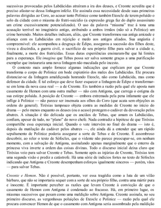 sucessivas provocadas pelos Labdácidas atraíram a ira dos deuses, e Creonte acredita que é 
preciso afastar-se dessa linhagem infeliz. Ele assinala essa necessidade desde suas primeiras 
palavras dirigidas ao Coro, ao acusar tanto Polinice como também Eteocle de terem poluído o 
solo da cidade com o miasma do fratri-suicídio (a expressão grega faz do duplo assassinato 
um crime excessivamente potencializado). O uso da palavra “miasma” traz à tona uma 
acusação terrível no imaginário antigo, atribuindo a ambos irmãos (não só a Polinice) um 
crime horrendo. Muitos detalhes indicam, aliás, que Creonte transformou sua antiga amizade e 
aliança com os Labdácidas em rejeição e medo aos antigos aliados. Sua angústia é 
compreensível: ele acompanhou a desgraça de Édipo, assegurou a sucessão dos filhos deste, 
viveu a discórdia, a guerra civil, o sacrifício de seu próprio filho para salvar a cidade e, 
finalmente, a morte dos fratricidas. Essas duras experiências ensinaram-lhe que há limites 
para a esperança. Ele imagina que Tebas possa ser salva somente graças a uma purificação 
exemplar que instauraria uma nova linhagem não maculada pelo incesto. 
O contexto mais amplo fornece algumas indicações que explicam por que Creonte 
transforma o corpo de Polinice em bode expiatório dos males dos Labdácidas. Ele procura 
distanciar-se da linhagem amaldiçoada honrando Eteocle, não como Labdácida, mas como 
defensor da cidade. É tal esforço que deve fazer esquecer a linhagem de Édipo e transformar-se 
em lema da nova casa real — a de Creonte. Eis também a razão pela qual ele aposta num 
casamento de Hemon com uma outra mulher — não com Antígona, que carrega o estigma da 
sua estirpe poluída. A posição de Creonte — embora extremada pela pena infamante que ele 
inflige à Polinice — não parece ser insensata aos olhos do Coro (que acata sem objeções as 
ordens do general). Tirésias tampouco objeta contra as medidas de Creonte no início do 
drama — pelo menos enquanto os deuses (ou o acaso) protegem o cadáver da devoração pelos 
abutres. A situação é tão delicada que os anciãos de Tebas, que amam os Labdácidas, 
confiam, apesar de tudo, no “plano” do novo chefe. Nada contradiz a hipótese de que Tirésias 
compartilhe essa esperança inicial. Quando o vate intervém no final do drama — isto é, 
depois da mutilação do cadáver pelos abutres —, ele ainda dá a entender que um rápido 
sepultamento de Polinice poderia assegurar a sorte de Tebas e de Creonte. É assombroso 
descobrir, ao reler o texto de Sófocles, que o vidente não parece preocupar-se, em nenhum 
momento, com a salvação de Antígona, assinalando apenas marginalmente que o enterro da 
princesa viva inverte a ordem das coisas divinas. Todo o discurso inicial deixa claro que 
Tirésias veio para salvar Creonte e Tebas. Somente após as injúrias de Creonte, Tirésias tem 
uma segunda visão e prediz a catástrofe. Há uma série de indícios fortes no texto de Sófocles 
indicando que Antígona e Creonte desempenham esforços igualmente sinceros — porém, vãos 
— para salvar Tebas. 
Creonte e Hemon. Não é possível, portanto, ver essa tragédia como a luta de um vilão 
bárbaro, que não se importaria sequer com a sorte de seu próprio filho, contra uma mártir pura 
e inocente. É importante perceber as razões que levam Creonte à convicção de que o 
casamento de Hemon com Antígona é condenado ao fracasso. Há, em primeiro lugar, os 
miasmas sucessivos que pesam como uma maldição sobre Antígona. Creonte assinala, no seu 
primeiro discurso, as vergonhosas poluições de Eteocle e Polinice — razão pela qual ele 
procura convencer Hemon de que o casamento com Antígona seria assombrado pela maldição 
 