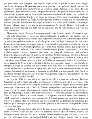 que pesa sobre esta linhagem. Em segundo lugar, existe o perigo de uma nova relação 
incestuosa. Antígona e Hemon não são primos quaisquer, mas pelo incesto de Jocasta (tia 
paterna de Hemon) com Édipo (primo de primeiro grau), Antígona é, do ponto de vista 
genealógico, mais aparentada com a linhagem de seu noivo do que com a dos Labdácidas. Os 
miasmas são signos de que os deuses não favorecem os rebentos de uniões que confundem a 
reta ordem das alianças. Em terceiro lugar, até mesmo o Coro teme em Antígona a altivez 
orgulhosa que esta herdou de Édipo. Creonte procura mostrar a Hemon que essa insubmissão 
feminina (símbolo dos miasmas da estirpe) subverte a boa ordem viril — isto é, a instauração 
da nova linhagem, pura e promissora, dos descendentes de Creonte. O novo chefe pode ser 
rígido e grosseiro, mas ele zela pelo bem do seu filho e não há como invalidar sua visão dos 
fatos aterradores. 
No entanto, Hemon é incapaz de enxergar os esforços e de ouvir as advertências de seu pai 
— ele está apaixonado e raciocina, dissimuladamente, a partir de sua paixão. Com a 
eloqüência dos apaixonados, camufla seus argumentos amorosos com conselhos supostamente 
racionais: obra-prima da retórica do século quinto, cheia de lugares comuns da consciência 
democrática. Recomenda ao seu pai ouvir os conselhos alheios e acatar a opinião do povo da 
qual se faz porta-voz. A meiga diplomacia de Hemon pode encantar o leitor que não percebe a 
trágica ironia de Sófocles. Pois Hemon, demasiadamente jovem e apaixonado, só profere 
verdades gerais e teorias abstratas, sem notar que estas são totalmente inadequadas à 
dificílima situação particular na qual ele se encontra. Perdoar Antígona, honrá-la e deixá-la 
casar com Hemon (pois é este o ponto de fuga da argumentação ardilosa do noivo) seria 
reintroduzir, para Creonte, o miasma dos Labdácidas em sua própria família. Condená-la é a 
única maneira de livrar a nova linhagem da tara dos parentes. Quem lê com atenção os 
ambíguos diálogos de Creonte com sua sobrinha e seu filho pode vir a pensar que a infamante 
exposição do cadáver de Polinice é, quem sabe, um ardil: o decreto não evita o enterro, mas 
empurra Antígona (que tem o dever religioso de sepultá-lo) a uma transgressão fatal. Não teria 
essa trama passado pela cabeça de Creonte? Nada permite comprovar esta hipótese, mas não 
há nada, tampouco, que a invalide. 
A peça de Sófocles tem todos os ingredientes de um suspense sufocante. Diversas 
dimensões se entrecruzam em ambas personagens: o interesse público e o privado estão 
presentes tanto nos motivos de Antígona como nos de Creonte. Antígona procura manter pura 
sua estirpe cumprindo seu dever fúnebre. Creonte tenta purificar os miasmas dos Labdácidas a 
fim de reerguer a cidade. Mas em ambos esforços desenham-se secretos motivos passionais. O 
amor de Antígona por Polinice tem algo de excessivo — como um ressurgir do afã que levou 
Édipo de volta a Tebas e ao ventre materno. E o legítimo zelo de Creonte para reordenar a 
cidade também é contaminado por um excessivo desejo de pureza, por uma ânsia imensa de 
preservar o último filho. É importante ver esse paralelismo cuidadosamente construído por 
Sófocles para alcançar o que há de realmente grandioso nesse drama: o enigma da radiosa 
beleza de Antígona. 
Antígona e Creonte lutam pela honra de suas respectivas linhagens. Antígona sucumbe 
como se soubesse que não havia para ela nenhuma solução feliz. O estranho silêncio que 
Antígona mantém em torno de Hemon, o noivo jamais mencionado por ela, parece expressar 
que ela adivinhou todas as impossibilidades de seu destino. Assim, ela se apaga 
 