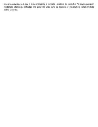 silenciosamente, sem que o texto mencione a fórmula injuriosa do suicídio. Velando qualquer 
violência ofensiva, Sófocles lhe concede uma aura de radiosa e enigmática superioridade 
sobre Creonte. 
 