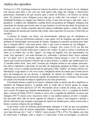 Análise dos episódios 
Prólogo (vv.1-99). O prólogo começa no exterior do palácio, antes do nascer do sol. Antígona 
está ansiosa para falar a sós com sua irmã (quem sabe longe das intrigas e indiscrições 
palacianas), instruindo-a do que ocorreu após a morte de Polinice e de Eteocle na mesma 
noite. No primeiro verso, Antígona evoca algo que as irmãs têm “em comum”, e não é a 
identidade biológica (o sangue) que Sófocles realça. O que está em jogo é algo mais vago e 
grandioso: a audácia dos fundadores, espinha dorsal da grandeza da linhagem. Antígona está 
consciente da situação gravíssima, uma vez que lamenta a ira divina que abate, de geração em 
geração, sua casa. Ismena responde num tom lutuoso lembrando apenas a morte dos irmãos 
como matança do mesmo pelo mesmo (mais tarde, outra expressão irá associar o fratricídio ao 
suicídio). 
A postura de Ismena, seu choro, sua desorientação, indicam que ela abandonou as 
esperanças. Com esse derrotismo contrasta o vigor quase viril de Antígona, que nada tem dos 
atributos da feminilidade convencional de Ismena. Antígona já concebeu um plano para fazer 
face à situação difícil e não teme pensar, falar e agir como os homens de sua linhagem — 
abandonando o espaço protegido das mulheres e crianças. Nos versos 21-22, ela fala das 
providências que Creonte tomou para o enterro dos irmãos. Já aqui se coloca o problema de 
saber se os irmãos são, ou não, “iguais”. Ao longo da tragédia, eles são apresentados ora 
como “o(s) mesmo(s)”, ora como distintos (cf., sobretudo, o primeiro hino). Nesse contexto 
do “ser igual” (isto é, ter direitos iguais ou distintos) chama atenção o verso 32: Antígona 
repete que Creonte proclamou o decreto não só para Ismena e a cidade, mas também para ela. 
A estranha ênfase deste “para mim” assinala que Antígona atribui-se um estatuto particular. 
Sua altivez imponente a aproxima, de um lado, da inquietante grandeza de Édipo e pode, de 
outro lado, evocar o estatuto excepcional do qual goza a filha “epikler” na Atenas clássica (cf. 
Introdução). Logo depois (v.36) vem à tona a indignação diante da sanção que Creonte previu 
para um transgressor de seu decreto. A lapidação no interior da cidade é uma execução 
infamante que pressupõe um fortíssimo repúdio da população contra o criminoso. Note-se que 
tal sanção será alterada de maneira significativa em cenas posteriores. 
Convidando Ismena a ajudá-la no enterro, Antígona alude ao mérito que deve dignificar os 
membros da linhagem heróica. A unidade entre as irmãs não se baseia apenas no sangue 
comum, mas em feitos gloriosos (37-38). Procurando salvar a honra da estirpe, ela se irrita 
com o pesar de Ismena que lamenta automutilações e suicídios, isto é, a vergonha da família 
após o incesto de Édipo (59-67). Ismena se curva sob a vergonha da maldição, ao passo que 
Antígona (69-77) encara esses insucessos como se sua audácia pudesse reverter a situação. 
Ela não pode abrir mão do dever sagrado de enterrar o morto e está disposta a afirmar o 
direito inalienável que assegura a passagem do espírito do defunto para o além, assim como a 
honra e a pureza religiosa da sua linhagem. 
O que torna o texto de Sófocles particularmente intrigante é o fato de que essa grandeza 
moral se mostra cheia de matizes inquietantes. Antígona tem o ímpeto dos seus ancestrais: o 
coro logo dirá que ela é “crua” e “infeliz” como seu pai (379s e 471s). No entanto, esse tipo 
de observação é ambíguo, entre o elogio e a reprovação. Como em português, as palavras 
 