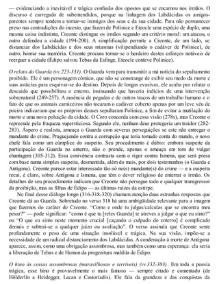 — evidenciando a inevitável e trágica confusão dos opostos que se encarnou nos irmãos. O 
discurso é carregado de subentendidos, porque na linhagem dos Labdácidas os amigos-parentes 
sempre tendem a tornar-se inimigos dos seus e da sua cidade. Para não permanecer 
preso nas contradições do incesto, que fazem de Polinice e Eteocle uma espécie de duplo, uma 
mesma coisa indistinta, Creonte distingue os irmãos segundo um critério moral: um atacou, o 
outro defendeu a cidade (194-200). A simplificação permite a Creonte, de um lado, se 
distanciar dos Labdácidas e dos seus miasmas (vilipendiando o cadáver de Polinice), de 
outro, honrar sua memória. Creonte procura tornar-se o herdeiro destes esforços notáveis de 
reerguer a cidade (Édipo salvou Tebas da Esfinge, Eteocle conteve Polinice). 
O relato do Guarda (vv.223-331). O Guarda vem para transmitir a má notícia do sepultamento 
proibido. Ele é um personagem cômico, que não se constrange de exibir seu medo da morte e 
suas astúcias para esquivar-se do destino. Depois de longas evasivas, ele acaba por relatar o 
descuido que possibilitou o enterro, insinuando que haveria indícios de uma intervenção 
sobrenatural (249-257). A ausência de pegadas e de outros traços de um trabalho humano e o 
fato de que os animais carniceiros não tocaram o cadáver coberto apenas por um leve véu de 
poeira indicariam que os próprios deuses sepultaram Polinice, a fim de evitar a mutilação do 
morto e uma nova poluição da cidade. O Coro concorda com essa visão (278s), mas Creonte o 
repreende pela fraqueza supersticiosa. Segundo ele, nenhum deus protegeria um traidor (282- 
283). Áspero e realista, ameaça o Guarda com severas perseguições se este não entregar o 
mandante do crime. Praguejando contra a corrupção que teria tomado conta do mundo, o novo 
chefe fala como um cúmplice do suspeito. Seu procedimento é dúbio: embora suspeite da 
participação do Guarda no enterro, não o prende, apenas o ameaça em tom de vulgar 
chantagem (305-312). Essa conivência contrasta com o rigor contra Ismena, que será presa 
com base numa simples suspeita, desmentida, além do mais, por dois testemunhos (o Guarda e 
Antígona). Creonte parece estar interessado tão-só no(s) mandante(s) do crime — e a suspeita 
recai, é claro, sobre Antígona e Ismena, que têm o dever religioso de enterrar o irmão. Os 
detalhes de seu procedimento indicam que Creonte não persegue todo e qualquer transgressor 
da proibição, mas as filhas de Édipo — as últimas raízes da estirpe. 
No final desse diálogo longo (316-318-320) chamam atenção duas estranhas respostas que 
Creonte dá ao Guarda. Sobretudo no verso 318 há uma ambigüidade relevante para a imagem 
que fazemos do caráter de Creonte. “Como e onde tu julgas/calculas que se encontra meu 
pesar?” — pode significar: “como é que tu [reles Guarda] te atreves a julgar o que eu sinto?” 
ou “O que eu sinto neste momento crucial [caçando o culpado do enterro] é complicado 
demais e subtrai-se a qualquer juízo ou avaliação”. O verso assinala que Creonte sente 
profundamente o peso de uma situação insolúvel e trágica. Na sua visão, impõe-se a 
necessidade de um radical distanciamento dos Labdácidas. A condenação à morte de Antígona 
aparece, assim, como uma obrigação assombrosa, mas também como uma esperança: ela seria 
a liberação de Tebas e de Hemon da progenitura maldita de Édipo. 
O hino às coisas assombrosas (maravilhosas e terríveis) (vv.332-383) . Em toda a poesia 
trágica, esse hino é provavelmente o mais famoso — sempre citado e comentado (de 
Hölderlin a Heidegger, Lacan e Castoriadis). Ele fala da grandeza e das conquistas da 
 