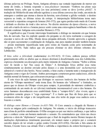 últimas palavras no Prólogo. Neste, Antígona afirmava sua vontade inquietante de morrer em 
nome do irmão, e Ismena responde a esse plaidoyer insensato: “Embora teu plano seja 
totalmente louco, sabe que tu amas [os teus próximos] como se deve [orthos philé]”. A 
tradução de Hölderlin dá uma inflexão agridoce a essa última conversa das irmãs, um misto de 
amargura e candura que atenua a dureza da heroína, sem eliminar a gélida verdade: o destino 
separou as irmãs, as últimas raízes da estirpe. A interpretação hölderliniana torna mais 
verossímil a repentina coragem de Ismena (561-572), que agora perdeu todo medo de Creonte 
e defende os direitos da irmã e dos noivos. No direito ateniense da época clássica, a noiva 
está sob a tutela do noivo e Ismena parece sentir como uma extravagância humilhante o fato de 
Creonte condenar Antígona sem consultar Hemon (v.572). 
É significativo que Creonte interrompa brutalmente o diálogo no momento em que Ismena 
fala do noivado. Sua ira explode quando ela pergunta se ele teria realmente a coragem de 
executar a noiva de seu filho. Diante dessa pergunta delicada, Creonte aproveita a agitação 
não só para sacramentar a condenação de Antígona, mas para mandar prender também Ismena 
— prisão totalmente injustificada tanto pelo relato do Guarda como pelo testemunho de 
Antígona (v.579). Tudo indica que ele procura eliminar os dois últimos rebentos dos 
Labdácidas. 
O hino sobre a felicidade (eudaimonia) (vv.583-625). O Coro, embora pareça refletir 
genericamente sobre os abalos que os deuses destinam à desafortunada casa dos Labdácidas, 
expressa claramente seu desespero pela morte iminente de Antígona e Ismena: “Sobre a última 
raiz/ Já incide a luz/ Nas casas de Édipo.” A formulação lírica atribui essa ruína 
simultaneamente ao destino enviado pelos deuses e a uma desmedida (até ou harmartia) 
admirável e temível dos heróis. Nesse sentido, o hino exalta e lamenta tanto a transgressão de 
Antígona como o rigor de Creonte. Ambos personagens cometeram gestos audaciosos, além da 
medida normal do homem, que colocaram em perigo a cidade. 
É este risco da ação humana que distingue os sucessos instáveis dos homens do brilho 
eterno do “Olimpo marmóreo” onde trona Zeus. Os homens são “efêmeros” e limitados, ao 
passo que os deuses do Olimpo vivem para sempre. A perenidade do mármore simboliza a 
continuidade de um modo de ser (divino) totalmente incomensurável com o dos homens. Os 
seres humanos desconhecem essa estabilidade firme e “sempre-feliz”; eles vivem, agem e 
progridem somente graças à “cega esperança”. É a ilusão que lhes dá força para que se 
aventurem além do vulgar e do insignificante, mas eles terão de pagar essa audácia com a 
loucura e a morte. 
O diálogo entre Hemon e Creonte (vv.631-780) . O Coro anuncia a chegada de Hemon e 
receia as mágoas pela condenação de Antígona. No entanto, o início do diálogo transcorre 
num clima de perfeito entendimento. O filho assegura ao pai sua inteira confiança, o que indica 
que o conhece como um homem moderado e sensato. Os comentadores que vêem nas doces 
palavras o dom da “diplomacia” esquecem que o final da tragédia mostra Hemon incapaz de 
mediações diplomáticas (totalmente passional, ele tentará matar o próprio pai e cometerá 
suicídio depois de ter errado o golpe contra Creonte (631-638)). Ouvindo a fala amena de 
Hemon, Creonte louva sua atitude filial e sublinha a importância da ordem hierárquica e da 
 