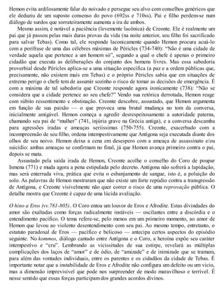 Hemon evita ardilosamente falar do noivado e persegue seu alvo com conselhos genéricos que 
ele deduziu de um suposto consenso do povo (692ss e 710ss). Pai e filho perdem-se num 
diálogo de surdos que sorrateiramente aumenta a ira de ambos. 
Mesmo assim, é notável a paciência (levemente lacônica) de Creonte. Ele é realmente um 
pai que já passou pelas mais duras provas da vida (na noite anterior, seu filho foi sacrificado 
para salvar Tebas). Como tal, ele responde laconicamente quando Hemon procura acuá-lo 
com a perífrase de uma das célebres máximas de Péricles (734-740): “Não é uma cidade de 
verdade aquela que pertence a um homem só”, segundo a qual o chefe é apenas o primeiro 
cidadão que executa as deliberações do conjunto dos homens livres. Mas essa sabedoria 
proverbial desde Péricles aplica-se a uma situação específica (a paz e a ordem públicas que, 
precisamente, não existem mais em Tebas) e o próprio Péricles sabia que em situações de 
extremo perigo o chefe tem de assumir sozinho o risco de tomar as decisões de emergência. É 
com a máxima de tal sabedoria que Creonte responde agora ironicamente (738): “Não se 
considera que a cidade pertence ao seu chefe?” Vendo sua retórica derrotada, Hemon reage 
com súbito ressentimento e obstinação. Creonte descobre, assustado, que Hemon argumenta 
em função de sua paixão — o que provoca uma brutal mudança no tom da conversa, 
inicialmente amigável. Hemon começa a agredir desrespeitosamente a autoridade paterna, 
chamando seu pai de “mulher” (741, injúria grave na Grécia antiga), e a conversa descamba 
para agressões iradas e ameaças seriíssimas (750-755). Creonte, exacerbado com a 
incompreensão de seu filho, ordena intempestivamente que Antígona seja executada diante dos 
olhos de seu noivo. Hemon deixa a cena em desespero com a ameaça de assassinato e/ou 
suicídio: ambas ameaças se confirmam no final, já que Hemon avança primeiro contra o pai, 
depois se mata. 
Assustado pela saída irada de Hemon, Creonte acolhe o conselho do Coro de poupar 
Ismena (771) e muda agora a pena estipulada pelo decreto. Antígona não sofrerá a lapidação, 
mas será enterrada viva, prática que evita o esbanjamento de sangue, isto é, a poluição do 
solo. As palavras de Hemon mostraram que não existe um forte repúdio contra a transgressão 
de Antígona, e Creonte visivelmente não quer correr o risco de uma reprovação pública. O 
detalhe mostra que Creonte é capaz de uma lúcida avaliação. 
O hino a Eros (vv.781-805) . O Coro entoa um louvor de Eros e Afrodite. Estas divindades do 
amor são exaltadas como forças radicalmente instáveis — oscilantes entre a discórdia e o 
entendimento pacífico. O tema refere-se, pelo menos em um primeiro momento, ao amor de 
Hemon que levou ao violento desentendimento com seu pai. Ao mesmo tempo, entretanto, o 
estatuto paradoxal de Eros — pacífico e belicoso — antecipa certos aspectos do episódio 
seguinte. No kommos, diálogo cantado entre Antígona e o Coro, a heroína expõe seu caráter 
intempestivo e “cru”. Lembrando as vicissitudes de sua estirpe, revelará as múltiplas 
complicações dos laços de “amor” e de ódio, de “amizade” e de inimizade que se tramam, 
para além das vontades individuais, entre os parentes e os cidadãos da cidade de Tebas. É 
importante notar que a instabilidade de Eros e Afrodite não configura um defeito ou um vício, 
mas a dimensão imprevisível que pode nos surpreender de modo maravilhoso e terrível. É 
nesse sentido que essas forças participam dos grandes acordos divinos. 
 