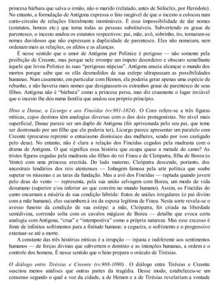 princesa bárbara que salva o irmão, não o marido (relatado, antes de Sófocles, por Heródoto). 
No entanto, a formulação de Antígona expressa o fato inegável de que o incesto a colocou num 
curto-circuito de relações literalmente inomináveis. É essa impossibilidade de dar nomes 
(estatutos, honras etc.) que torna todas as pessoas substituíveis. Subvertendo os graus de 
parentesco, o incesto anulou os estatutos respectivos: pai, mãe, avô, sobrinho, tio, tornaram-se 
nomes duvidosos que não expressam a duplicidade de parentesco. Eles não nomeiam, nem 
ordenam mais as relações, os afetos e as alianças. 
É nesse sentido que o amor de Antígona por Polinice é perigoso — não somente pela 
proibição de Creonte, mas porque nele irrompe um ímpeto desordeiro e obscuro semelhante 
àquele que levou Polinice às suas “perigosas núpcias”. Antígona anseia alcançar o mundo dos 
mortos porque sabe que os elãs desmedidos de sua estirpe ultrapassam as possibilidades 
humanas. Num casamento, em particular com Hemon, ela poderia gerar apenas uma espécie de 
rebanho, e não haveria mais nomes que designassem os estranhos graus de parentesco de seus 
filhos. Antígona não é “bárbara” como a princesa persa, mas diz cruamente o lugar inviável 
que o incesto lhe deu numa família que anulou seu próprio princípio. 
Hino a Danae, a Licurgo e aos Fineídas (vv.981-1024) . O Coro refere-se a três figuras 
míticas, cujos destinos têm analogias diversas com o dos dois protagonistas. No nível mais 
superficial, Danae parece ser um duplo de Antígona (foi aprisionada pelo seu pai, que teme 
ser destronado por um filho que ela poderia ter), Licurgo parece apresentar um paralelo com 
Creonte (procurou reprimir o entusiasmo dionisíaco das mulheres, sendo por isso castigado 
pelo deus). No entanto, não é clara a relação dos Fineídas cegados pela madrasta com o 
drama de Antígona. O que significa essa história que ocupa quase a metade do canto? As 
tristes figuras cegadas pela madrasta são filhos do rei Fineu e de Cleópatra, filha de Boreu (o 
Vento) com uma princesa erectida. Do lado materno, Cleópatra descende, portanto, dos 
ancestrais lendários dos reis atenienses — linhagem famosa pela arte política que soube 
superar os miasmas e as taras da fundação. Mas a avó dos Fineídas — raptada quando jovem 
pelo deus do vento — representa, pela sua união selvagem com Boreu, um modo de vida 
desumano (superior e/ou inferior ao que convém no mundo humano). Assim, os Fineídas do 
canto encarnam a miséria de sua condição híbrida: frutos de uniões irregulares (o pai divino 
com a mãe humana), eles sucumbem à ira da esposa legítima de Fineu. Nesta sorte revela-se o 
avesso funesto da condição de sua estirpe: a mãe, Cleópatra, foi criada na liberdade 
semidivina, correndo solta com os cavalos mágicos de Boreu — detalhe que evoca certa 
analogia com Antígona, “crua” e “intempestiva” como a própria natureza. Mas esse excesso é 
fonte de infinitos sofrimentos para a finitude humana: a cegueira, o sofrimento e o progressivo 
extenuar-se até a morte. 
A constante das três histórias míticas é a irrupção — injusta e indiferente aos sentimentos 
humanos — de forças divinas que subvertem o domínio e as intenções humanas, a ordem e o 
controle dos homens. É nesse sentido que o hino prepara o oráculo de Tirésias. 
O diálogo entre Tirésias e Creonte (vv.988-1090) . O diálogo entre Tirésias e Creonte 
suscitou menos análises que outras partes da tragédia. Desse modo, estabeleceu-se um 
consenso segundo o qual a voz da cidade, a de Hemon e a de Tirésias revelariam a vontade 
 