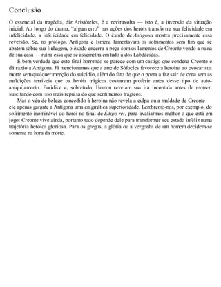 Conclusão 
O essencial da tragédia, diz Aristóteles, é a reviravolta — isto é, a inversão da situação 
inicial. Ao longo do drama, “algum erro” nas ações dos heróis transforma sua felicidade em 
infelicidade, a infelicidade em felicidade. O êxodo de Antígona mostra precisamente essa 
reversão. Se, no prólogo, Antígona e Ismena lamentavam os sofrimentos sem fim que se 
abatem sobre sua linhagem, o êxodo encerra a peça com os lamentos de Creonte vendo a ruína 
de sua casa — ruína essa que se assemelha em tudo à dos Labdácidas. 
É bem verdade que este final horrendo se parece com um castigo que condena Creonte e 
dá razão a Antígona. Já mencionamos que a arte de Sófocles favorece a heroína ao evocar sua 
morte sem qualquer menção do suicídio, além do fato de que o poeta a faz sair de cena sem as 
maldições terríveis que os heróis trágicos costumam proferir antes desse tipo de auto-aniquilamento. 
Eurídice e, sobretudo, Hemon revelam sua ira incontida antes de morrer, 
suscitando com isso mais repulsa do que sentimentos trágicos. 
Mas o véu de beleza concedido à heroína não revela a culpa ou a maldade de Creonte — 
ele apenas garante a Antígona uma enigmática superioridade. Lembremo-nos, por exemplo, do 
sofrimento inominável do herói no final de Édipo rei, para avaliarmos melhor o que está em 
jogo: Creonte vive ainda, portanto tudo depende dele para transformar seu estado infeliz numa 
trajetória heróica gloriosa. Para os gregos, a glória ou a vergonha de um homem decidem-se 
somente na hora da morte. 
 