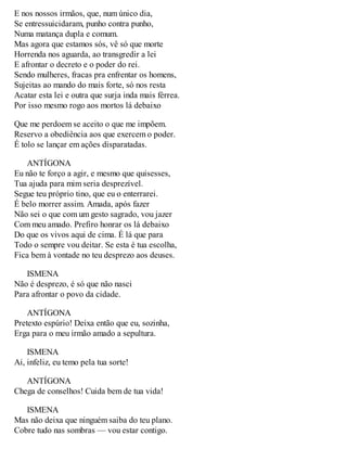 E nos nossos irmãos, que, num único dia, 
Se entressuicidaram, punho contra punho, 
Numa matança dupla e comum. 
Mas agora que estamos sós, vê só que morte 
Horrenda nos aguarda, ao transgredir a lei 
E afrontar o decreto e o poder do rei. 
Sendo mulheres, fracas pra enfrentar os homens, 
Sujeitas ao mando do mais forte, só nos resta 
Acatar esta lei e outra que surja inda mais férrea. 
Por isso mesmo rogo aos mortos lá debaixo 
Que me perdoem se aceito o que me impõem. 
Reservo a obediência aos que exercem o poder. 
É tolo se lançar em ações disparatadas. 
ANTÍGONA 
Eu não te forço a agir, e mesmo que quisesses, 
Tua ajuda para mim seria desprezível. 
Segue teu próprio tino, que eu o enterrarei. 
É belo morrer assim. Amada, após fazer 
Não sei o que com um gesto sagrado, vou jazer 
Com meu amado. Prefiro honrar os lá debaixo 
Do que os vivos aqui de cima. É lá que para 
Todo o sempre vou deitar. Se esta é tua escolha, 
Fica bem à vontade no teu desprezo aos deuses. 
ISMENA 
Não é desprezo, é só que não nasci 
Para afrontar o povo da cidade. 
ANTÍGONA 
Pretexto espúrio! Deixa então que eu, sozinha, 
Erga para o meu irmão amado a sepultura. 
ISMENA 
Ai, infeliz, eu temo pela tua sorte! 
ANTÍGONA 
Chega de conselhos! Cuida bem de tua vida! 
ISMENA 
Mas não deixa que ninguém saiba do teu plano. 
Cobre tudo nas sombras — vou estar contigo. 
 