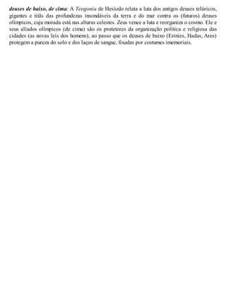 deuses de baixo, de cima: A Teogonia de Hesíodo relata a luta dos antigos deuses telúricos, 
gigantes e titãs das profundezas insondáveis da terra e do mar contra os (futuros) deuses 
olímpicos, cuja morada está nas alturas celestes. Zeus vence a luta e reorganiza o cosmo. Ele e 
seus aliados olímpicos (de cima) são os protetores da organização política e religiosa das 
cidades (as novas leis dos homens), ao passo que os deuses de baixo (Erínies, Hadas, Ares) 
protegem a pureza do solo e dos laços de sangue, fixadas por costumes imemoriais. 
 