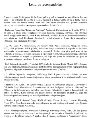 Leituras recomendadas 
A compreensão de Antígona foi facilitada pelos grandes comentários dos últimos duzentos 
anos — as reflexões de Goethe e Hegel, Reinhardt e Schadewaldt, Dawe e Jebb, Knox e 
Mazon, além de muitos outros. Para dar uma visão sintética das grandes correntes 
interpretativas, mencionemos apenas algumas obras de referência. 
• Eudoro de Souza. Sua “Leitura de Antígona”, Revista da Universidade de Brasília, 1978, é, 
no Brasil, o ensaio mais completo sobre essa tragédia. Baseado, sobretudo, nas filologias 
alemã e anglo-saxã (Bowra, Jebb, Kitto, Reinhardt, Müller), Souza é fortemente influenciado 
pela visão de Karl Reinhardt, focalizando principalmente o drama da transcendência 
(Antígona) e da imanência (Creonte). 
• G.F.W. Hegel. A Fenomenologia do espírito (trad. Paulo Meneses), Petrópolis, Vozes, 
2000, vol.I, p.244-69, vol.II, p.7-34, dedica um longo comentário à tragédia de Sófocles, 
salientando, na oposição dos dois heróis, a contradição de dois princípios igualmente válidos 
(a família e o Estado, o domínio privado e o público). A leitura hegeliana forneceu a fórmula 
mais contundente da tragédia e permanece, até hoje, um ponto de referência seja para os 
seguidores, seja para os críticos de sua abordagem. 
• Karl Reinhardt. Sophokles, Frankfurt, 1933; tradução francesa: Paris, Minuit, 1971. Opondo-se 
à tese hegeliana, Reinhardt analisa o conflito entre a transcendência divina (representada na 
figura de Antígona) e a imanência das preocupações terrenas (Creonte). 
• G. Müller. Sophokles’ Antígona, Heidelberg, 1967. É provavelmente a leitura que mais 
polariza o drama, transformando Antígona em mártir ou santa que teria totalmente razão contra 
o tirano Creonte. 
• Bernard M.W. Knox. The Heroic Temper. Studies in Sophoclean Tragedy , University of 
California Press, 1964 (1983), é um dos estudos mais instigantes, sérios e “clássicos” de 
Sófocles e de Antígona (dois capítulos específicos). Salientando o motivo da obstinação em 
ambos os heróis, Knox ilumina um grande número de passagens enigmáticas, cuja alta 
densidade poética torna tangível a ambigüidade dos dois personagens. 
• Charles Segal. Sophocles’ Tragic World. Divinity, Nature, Society. Harvard University 
Press, 1995. Abordagem marcada pela influência da antropologia estrutural (Lévi-Strauss, 
Vernant, Vidal-Naquet, N. Loraux). 
• R.P. Winnington-Ingram. Sophocles, Cambridge University Press, 1980. Um dos poucos 
autores que integra a lírica coral na interpretação (sobretudo a dimensão inquietante do 
primeiro e do último cantos). A análise das divindades ambíguas e “irracionais” (Eros, 
 