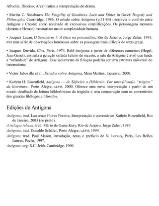Afrodite, Dioniso, Ares) matiza a interpretação do drama. 
• Martha C. Nussbaum. The Fragility of Goodness. Luck and Ethics in Greek Tragedy and 
Philosophy, Cambridge, 1986. O estudo sobre Antígona (p.51-84) interpreta o conflito entre 
Antígona e Creonte como resultado de excessivas simplificações. Os personagens menores 
(Ismena e Hemon) mostrariam maior complexidade humana. 
• Jacques Lacan, O Seminário 7. A ética na psicanálise, Rio de Janeiro, Jorge Zahar, 1991, 
traz uma série de observações luminosas sobre as passagens mais difíceis do texto grego. 
• Jacques Derrida, Glas, Paris, 1974. Relê Antígona a partir de diferentes contextos (Hegel, 
Jean Genet); assinala a geração saltada (efeito do incesto, a mãe de Antígona é avó) que funda 
a “orfandade” de Antígona. Esse isolamento da filiação poderia ser uma estrutura universal do 
inconsciente. 
• Victor Jaboville et al., Estudos sobre Antígona, Mem Martins, Inquérito, 2000. 
• Kathrin H. Rosenfield, Antígona — de Sófocles a Hölderlin. Por uma filosofia “trágica” 
da literatura, Porto Alegre, L&PM, 2000. Oferece uma nova interpretação a partir de um 
estudo detalhado da leitura hölderliniana da tragédia e uma comparação com os comentários 
dos grandes filólogos e filósofos. 
Edições de Antígona 
Antígona, trad. Lawrence Flores Pereira, Interpretação e comentários Kathrin Rosenfield, Rio 
de Janeiro, 2003 (no prelo). 
A trilogia tebana, trad. Mário da Gama Kury, Rio de Janeiro, Jorge Zahar, 1989. 
Antígona, trad. Donaldo Schüler, Porto Alegre, L&PM, 1999. 
Antígone, trad. Paul Mazon, introdução, notas e prefácio de N. Loraux, Paris, Les Belles 
Lettres, Poche, 1997. 
Antigone, org. R.C. Jebb, Cambridge, 1900. 
 