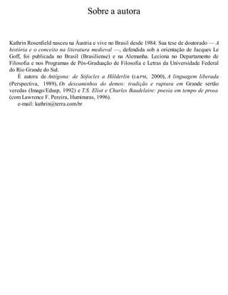 Sobre a autora 
Kathrin Rosenfield nasceu na Áustria e vive no Brasil desde 1984. Sua tese de doutorado — A 
história e o conceito na literatura medieval —, defendida sob a orientação de Jacques Le 
Goff, foi publicada no Brasil (Brasiliense) e na Alemanha. Leciona no Departamento de 
Filosofia e nos Programas de Pós-Graduação de Filosofia e Letras da Universidade Federal 
do Rio Grande do Sul. 
É autora de Antígona: de Sófocles a Hölderlin (L&PM, 2000), A linguagem liberada 
(Perspectiva, 1989), Os descaminhos do demos: tradição e ruptura em Grande sertão 
veredas (Imago/Edusp, 1992) e T.S. Eliot e Charles Baudelaire: poesia em tempo de prosa 
(com Lawrence F. Pereira, Huminuras, 1996). 
e-mail: kathrin@terra.com.br 
 