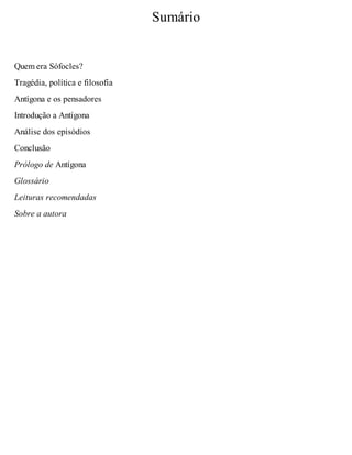 Sumário 
Quem era Sófocles? 
Tragédia, política e filosofia 
Antígona e os pensadores 
Introdução a Antígona 
Análise dos episódios 
Conclusão 
Prólogo de Antígona 
Glossário 
Leituras recomendadas 
Sobre a autora 
 