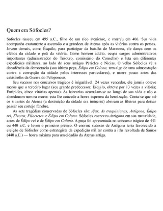 Quem era Sófocles? 
Sófocles nasceu em 495 a.C., filho de um rico ateniense, e morreu em 406. Sua vida 
acompanha exatamente a ascensão e a grandeza de Atenas após as vitórias contra os persas. 
Jovem demais, como Ésquilo, para participar da batalha de Maratona, ele dança com os 
efebos da cidade o peã da vitória. Como homem adulto, ocupa cargos administrativos 
importantes (administrador do Tesouro, comissário do Conselho) e luta em diferentes 
expedições militares, ao lado de seus amigos Péricles e Nícias. O velho Sófocles vê a 
decadência da democracia (sua última peça, Édipo em Colona, tem algo de uma admoestação 
contra a corrupção da cidade pelos interesses particulares), e morre pouco antes das 
catástrofes da Guerra do Peloponeso. 
Seu sucesso nos concursos trágicos é inigualável: 24 vezes vencedor, ele jamais obteve 
menos que o terceiro lugar (seu grande predecessor, Ésquilo, obteve por 13 vezes a vitória; 
Eurípides, cinco vitórias apenas). As honrarias acumulam-se ao longo de sua vida e não o 
abandonam nem na morte: esta lhe concede a honra suprema da heroização. Conta-se que até 
os sitiantes de Atenas (a destruição da cidade era iminente) abriram as fileiras para deixar 
passar seu cortejo fúnebre. 
As sete tragédias conservadas de Sófocles são: Ajax, As traquinianas, Antígona, Édipo 
rei, Electra, Filoctetes e Édipo em Colona. Sófocles escreveu Antígona em sua maturidade, 
antes de Édipo rei e de Édipo em Colona. A peça foi apresentada no concurso trágico de 441 
ou 440 a.C. e levou o primeiro prêmio. O enorme sucesso de Antígona teria favorecido a 
eleição de Sófocles como estrategista da expedição militar contra a ilha revoltada de Samos 
(440 a.C.) — honra máxima para um cidadão da Atenas antiga. 
 