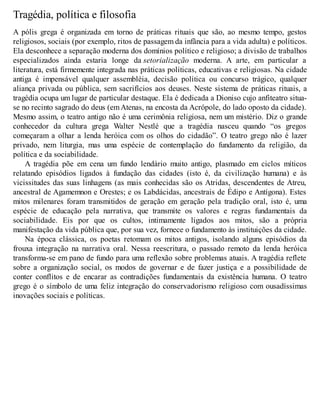 Tragédia, política e filosofia 
A pólis grega é organizada em torno de práticas rituais que são, ao mesmo tempo, gestos 
religiosos, sociais (por exemplo, ritos de passagem da infância para a vida adulta) e políticos. 
Ela desconhece a separação moderna dos domínios político e religioso; a divisão de trabalhos 
especializados ainda estaria longe da setorialização moderna. A arte, em particular a 
literatura, está firmemente integrada nas práticas políticas, educativas e religiosas. Na cidade 
antiga é impensável qualquer assembléia, decisão política ou concurso trágico, qualquer 
aliança privada ou pública, sem sacrifícios aos deuses. Neste sistema de práticas rituais, a 
tragédia ocupa um lugar de particular destaque. Ela é dedicada a Dioniso cujo anfiteatro situa-se 
no recinto sagrado do deus (em Atenas, na encosta da Acrópole, do lado oposto da cidade). 
Mesmo assim, o teatro antigo não é uma cerimônia religiosa, nem um mistério. Diz o grande 
conhecedor da cultura grega Walter Nestlé que a tragédia nasceu quando “os gregos 
começaram a olhar a lenda heróica com os olhos do cidadão”. O teatro grego não é lazer 
privado, nem liturgia, mas uma espécie de contemplação do fundamento da religião, da 
política e da sociabilidade. 
A tragédia põe em cena um fundo lendário muito antigo, plasmado em ciclos míticos 
relatando episódios ligados à fundação das cidades (isto é, da civilização humana) e às 
vicissitudes das suas linhagens (as mais conhecidas são os Atridas, descendentes de Atreu, 
ancestral de Agamemnon e Orestes; e os Labdácidas, ancestrais de Édipo e Antígona). Estes 
mitos milenares foram transmitidos de geração em geração pela tradição oral, isto é, uma 
espécie de educação pela narrativa, que transmite os valores e regras fundamentais da 
sociabilidade. Eis por que os cultos, intimamente ligados aos mitos, são a própria 
manifestação da vida pública que, por sua vez, fornece o fundamento às instituições da cidade. 
Na época clássica, os poetas retomam os mitos antigos, isolando alguns episódios da 
frouxa integração na narrativa oral. Nessa reescritura, o passado remoto da lenda heróica 
transforma-se em pano de fundo para uma reflexão sobre problemas atuais. A tragédia reflete 
sobre a organização social, os modos de governar e de fazer justiça e a possibilidade de 
conter conflitos e de encarar as contradições fundamentais da existência humana. O teatro 
grego é o símbolo de uma feliz integração do conservadorismo religioso com ousadíssimas 
inovações sociais e políticas. 
 