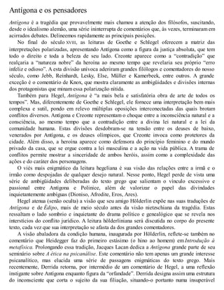Antígona e os pensadores 
Antígona é a tragédia que provavelmente mais chamou a atenção dos filósofos, suscitando, 
desde o idealismo alemão, uma série ininterrupta de comentários que, às vezes, terminaram em 
acirrados debates. Delineemos rapidamente as principais posições. 
No final do século XVIII, as leituras de Goethe e Schlegel oferecem a matriz das 
interpretações polarizadas, apresentando Antígona como a figura da justiça absoluta, que tem 
todo o direito e toda a beleza de seu lado. Creonte aparece como a “contradição” que 
realçaria a “natureza nobre” da heroína ao mesmo tempo que revelaria seu próprio “erro 
infeliz e odioso”. A esta divisão unívoca aderiram grandes filólogos e comentadores do nosso 
século, como Jebb, Reinhardt, Lesky, Else, Müller e Kamerbeek, entre outros. A grande 
exceção é o comentário de Knox, que mostra claramente as ambigüidades e divisões internas 
dos protagonistas que minam essa polarização nítida. 
Também para Hegel, Antígona é “a mais bela e satisfatória obra de arte de todos os 
tempos”. Mas, diferentemente de Goethe e Schlegel, ele fornece uma interpretação bem mais 
complexa e sutil, pondo em relevo múltiplas oposições interconectadas das quais brotam 
conflitos diversos. Antígona e Creonte representam o choque entre a inconsciência natural e a 
consciência, ao mesmo tempo que a contradição entre a divina lei natural e a lei da 
comunidade humana. Estas divisões desdobram-se na tensão entre os deuses de baixo, 
venerados por Antígona, e os deuses olímpicos, que Creonte invoca como protetores da 
cidade. Além disso, a heroína aparece como defensora do princípio feminino e do mundo 
privado da casa, que se ergue contra a lei masculina e a ação na vida pública. A trama de 
conflitos permite mostrar a sinceridade de ambos heróis, assim como a complexidade das 
ações e do caráter dos personagens. 
O viés mais enigmático da leitura hegeliana é sua visão das relações entre a irmã e o 
irmão como despojadas de qualquer desejo natural. Nesse ponto, Hegel perde de vista uma 
série de ambigüidades deliberadas do texto grego que salientam o vínculo excessivo e 
passional entre Antígona e Polinice, além de valorizar o papel das divindades 
inquietantemente ambíguas (Dioniso, Afrodite, Eros, Ares). 
Hegel atenua (senão oculta) a visão que seu amigo Hölderlin expõe nas suas traduções de 
Antígona e de Édipo, mais de meio século antes da visão nietzschiana da tragédia. Estas 
ressaltam o lado sombrio e inquietante do drama político e genealógico que se revela nos 
interstícios do conflito jurídico. A leitura hölderliniana será discutida no corpo do presente 
texto, cada vez que sua interpretação se afasta da dos grandes comentadores. 
A visão abaladora da condição humana, inaugurada por Hölderlin, reflete-se também no 
comentário que Heidegger faz do primeiro estásimo (o hino ao homem) em Introdução à 
metafísica. Prolongando essa tradição, Jacques Lacan dedica a Antígona grande parte de seu 
seminário sobre A ética na psicanálise. Este comentário não tem apenas um grande interesse 
psicanalítico, mas elucida uma série de passagens enigmáticas do texto grego. Mais 
recentemente, Derrida retorna, por intermédio de um comentário de Hegel, a uma reflexão 
instigante sobre Antígona enquanto figura da “orfandade”. Derrida designa assim uma estrutura 
do inconsciente que corta o sujeito da sua filiação, situando-o portanto numa insuperável 
 