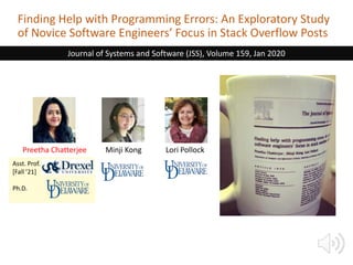 Finding Help with Programming Errors: An Exploratory Study
of Novice Software Engineers’ Focus in Stack Overflow Posts
Preetha Chatterjee Minji Kong Lori Pollock
Journal of Systems and Software (JSS), Volume 159, Jan 2020
Asst. Prof.
[Fall ’21]
Ph.D.
 