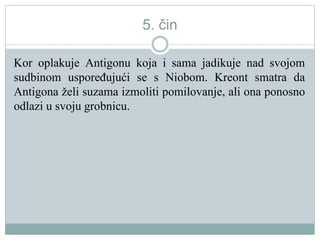 5. čin
Kor oplakuje Antigonu koja i sama jadikuje nad svojom
sudbinom uspoređujući se s Niobom. Kreont smatra da
Antigona želi suzama izmoliti pomilovanje, ali ona ponosno
odlazi u svoju grobnicu.
 