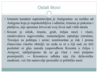 Ostali likovi
 Izmenin karakter suprotstavljen je Antigoninu: za razliku od
Antigone koja je nepokolebljiva i odlučna, Izmena je pokorna i
plašljiva, nije spremna žrtvovati svoj život radi viših ideala
 Kreont je silnik, tiranin, grub, željan moći i vlasti,
omalovažava sugovornike, neutemeljeno optužuje (stražara,
Tiresiju) za pohlepu i urote; nemilosrdan je čak i prema
članovima vlastite obitelji: ne uzda se ni u čiji sud, ne želi
poslušati ni glas naroda (usporedbom Kreonta u Edipu i
Antigoni, zaključujemo da su ga vlast i moć potpuno
promijenili) → Kreontova odluka nije čin državničke
mudrosti, već čin samovolje proizašle iz političke moći
 